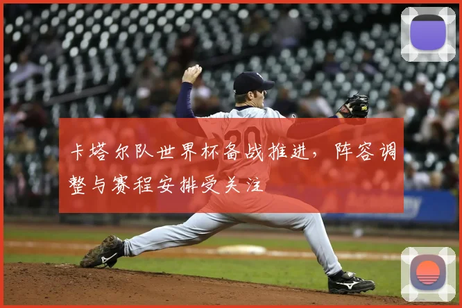 卡塔尔队世界杯备战推进，阵容调整与赛程安排受关注