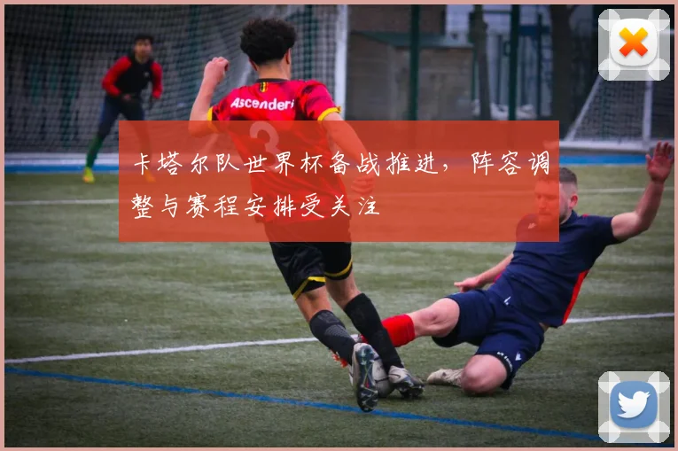 卡塔尔队世界杯备战推进,阵容调整与赛程安排受关注